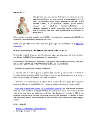 INVERSIONISTA
Estas personas usan sus recursos financieros con el fin de obtener
algún beneficio futuro. Son conscientes de la necesidad de invertir. Se
involucran activamente en sus propias decisiones de inversión. TIENEN
UN PLAN DE LARGO PLAZO CLARAMENTE DISEÑADO que les permitirá
alcanzar sus objetivos financieros. Invierten en
educación financiera lo cual les proporciona muchas ventajas, por lo
general son hábiles para hacer crecer su dinero y ver oportunidades en
donde otros no.
El inversionista no se deja paralizar por el MIEDO, ni toma decisiones basadas en la AMBICION, el
Inversionista analiza el riesgo, lo asume y lo controla.
Existe una gran diferencia entre estos tres personajes que claramente es la educación
financiera.
De Nuevo la pregunta ¿ERES AHORRADOR, APOSTADOR O INVERSIONISTA?
Sin importar en donde te sientas identificado, estoy seguro que después de leer esto quieres ser
más del tipo INVERSIONISTA, entonces aquí van unos consejos:
Evidentemente ser inversionista implica ser, hacer y tener mentalidad de inversionista, NO DEJAR
QUE EL MIEDO LO PARALICE, NI TOMAR DECISIONES BASADAS EN LA AMBICION.
1. Asesórese de profesionales en temas financieros.
2. Entienda bien la inversión que va a realizar. Lea completo y atentamente el contrato de
inversión. Una vez entendido decida si es el tipo de inversión que desea realizar, si no se siente a
gusto con las cláusulas, le sugerimos que retire su inversión.
3. Determine una estrategia para el retorno de la inversión de corto plazo. El inversionista
profesional sabe que su principal objetivo es recuperar su dinero en el menor tiempo posible.
5. Capacítese en temas relacionados con la inteligencia financiera. Un inversionista profesional
sabe que en un mundo de constantes cambios, la educación en temas financieros es de vital
importancia para lograr sus objetivos económicos más rápidamente. Invierta un 10% de sus
ganancias en temas que le permitan incrementar su coeficiente financiero. La cantidad de dinero
que usted podrá generar, será proporcional al nivel económico que su mente esté preparada para
aceptar.
OTROS CONSEJOS
1. Mejore su conocimiento sobre inversiones
2. Investigue antes de invertir
 