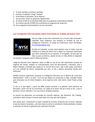 3. Si tiene claridad y confianza, decídase
4. Invierta; no apueste ni haga “ensayos”
5. Diversifique su portafolio, No se disperse
7. No sea avaro: retire sus ganancias regularmente
8. Al menos el 50% de su portafolio debe estar en programas conservadores estables
9. No invierta más del 10-20%% de su portafolio en programas de riesgo alto
10. No se enganche emocionalmente con las inversiones
Las 7 preguntas más frecuentes sobre inversiones en la Bolsa de Nueva York
Hoy les traigo un post bien interesante con un buen video orientado a
responder estas preguntas, hoy tenemos un invitado de lujo en
Inteligencia Financiera: mi amigo de tradercoach Javier Hernández,
de inviertaparaganar.com
Oriundo de Colombia, se puso como objetivo crear el mejor curso de
Trading en la Bolsa de Nueva York y según los numerosos testimonios
que viene cosechando de sus alumnos, lo ha logrado. Así que aquí les
dejo un poco su historia y aparte de eso, el video dónde se responden
las famosas 7 preguntas sobre la Bolsa de Valores.
Luego de formarse como Ingeniero, hacer un MBA en una de las más importantes escuelas de
negocios del mundo, trabajar en multinacionales como Sun Microsystems y Microsoft, leyó a
Robert Kiyosaki y entendió que estaba en la "carrera de la rata", que si bien podía contentarlo
con una cantidad de dinero considerable por mes, no iba a dejarle demasiado tiempo para
disfrutarlo.
Decidió entonces capacitarse, aumentar su inteligencia financiera con el objetivo de -como dice
habitualmente- "echar a su jefe". Tal es así que dedicó sus vacaciones a viajar a Estados Unidos
para entrenarse con el mismo Kiyosaki y otros expertos como John Carter, Steve Forbes y Greg
Capra.
¡Y eso es lo que logró!: a partir de 2008 (cuando renunció a su posición como ejecutivo de
Microsoft), Javier vive de sus inversiones, las cuáles no le llevan más de 4 horas al día, y que le
permiten -sin ser millonario- vivir una vida en verdadera libertad.
Su secreto fue desarrollar una estrategia de inversión especial, que denominó "Zen Trading",
centrada en darle tiempo al inversor para hacer las cosas que más le gustan.
Esto quiere decir: automatizar la mayor cantidad de acciones necesarias para el éxito, sabiendo
lo que da mejores resultados, y de esta manera acortar la cantidad de tiempo dedicada a trabajo
y aumentar el retorno en ganancias por cada hora invertida.
 