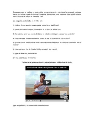 En su caso, esto se traduce en poder viajar permanentemente, mientras a la vez ayuda a otros a
lograr este mismo estado de libertad financiera. Justamente, en el siguiente video, puede vérselo
disfrutando de las playas de Punta del Este.
Las preguntas contestadas en el video son:
1) ¿Cuánto dinero necesito para empezar a invertir en Wall Street?
2) ¿Es necesario hablar inglés para invertir en la Bolsa de Nueva York?
3) ¿Se necesita tener una cuenta de banco en estados unidos para trabajar con un broker?
4) ¿Hay que pagar impuestos sobre las ganancias que he obtenido de mis acciones?
5) ¿Cuáles son los beneficios de invertir en la Bolsa de Nueva York en comparación con las Bolsas
locales?
6) ¿Hay que tener visa de Estados Unidos para abrir una cuenta?
7) ¿Qué es necesario para invertir?
Sin más preámbulos, el material:
Puedes ver el video dando click sobre la imagen (Al Final del Artículo)
¿Qué les pareció? ¡Los comentarios son bienvenidos!
 