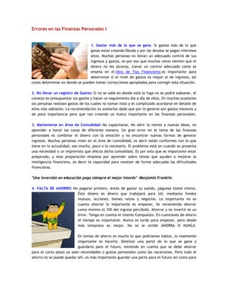 Errores en las Finanzas Personales I
1. Gastar más de lo que se gana. Si gastas más de lo que
ganas estas creando Deuda y por las deudas se pagan intereses
altos. Muchas personas no llevan un adecuado control de sus
ingresos y gastos, es por eso que muchas veces sienten que el
dinero no les alcanza. Llevar un control adecuado como se
enseña en el libro de Tips Financieros es importante para
determinar si el nivel de gastos es mayor al de ingresos, así
como determinar en donde se pueden tomar correcciones apropiadas para corregir esta situación.
2. No llevar un registro de Gastos: Si no se sabe en donde está la fuga no se podrá subsanar, el
consejo es presupuestar los gastos y hacer un seguimiento día a día de ellos. En muchas ocasiones
las personas realizan gastos de los cuales no toman nota y es complicado acordarse en detalle de
ellos más adelante. La recomendación es anotarlos dado que por lo general son gastos menores y
de poca importancia pero que van creando un hueco importante en las finanzas personales.
3. Mantenerse en Área de Comodidad: No capacitarse, No abrir la mente a nuevas ideas, no
aprender a hacer las cosas de diferente manera. Un gran error en el tema de las finanzas
personales es combinar el dinero con la emoción y no encontrar nuevas formas de generar
ingresos. Muchas personas viven en el área de comodidad, es decir están conformes con lo que
tiene en la actualidad, sea mucho, poco o lo necesario. El problema está en cuando se presenta
una necesidad o un imprevisto que afecta dicha comodidad. Es por esto que es importante estar
preparado, y esta preparación empieza por aprender sobre temas que ayuden a mejorar la
inteligencia financiera, es decir la capacidad para resolver de forma adecuada las dificultades
financieras.
"Una inversión en educación paga siempre el mejor interés" -Benjamín Franklin
4. FALTA DE AHORRO: No pagarse primero, Antes de gastar su sueldo, páguese Usted mismo.
Éste dinero es dinero que trabajará para Ud. mediante fondos
mutuos, acciones, bienes raíces y negocios. Lo importante no es
cuanto ahorrar lo importante es empezar, Se recomienda ahorrar
como mínimo el 10% del ingreso percibido. Ahorrar y no invertir es un
error. Tenga en cuenta el interés Compuesto. En cuestiones de ahorro
el tiempo es importante. Nunca es tarde para empezar, pero desde
más temprano es mejor. No se le olvide AHORRA O NUNCA.
En temas de ahorro es mucho lo que podríamos hablar, lo realmente
importante es hacerlo. Destinar una parte de lo que se gana y
guardarlo para el futuro, teniendo en cuenta que se debe ahorrar
para el corto plazo ya sean necesidades o gustos personales como las vacaciones. Pero todo el
ahorro no se puede quedar ahí, es más importante guardar una parte para el futuro así como para
 