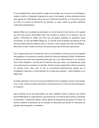 En la actualidad ofrece siete productos y llega a ocho estados, por lo que se ha visto obligada a
ampliar su fábrica y trasladarla al garaje de su casa. El año pasado, la joven empresaria obtuvo
unos ingresos de 15.000 dólares, de los que casi el 60% fueron beneficios, y se encuentra a punto
de firmar un contrato de distribución con Wal-Mart, la mayor cadena de grandes superficies
comerciales estadounidense.
Spencer Whale es otro ejemplo de precocidad. A la tierna edad de 6 años inventó un útil juguete
que sirve para que los niños puedan hacer más llevadera su estancia en el hospital y que los
padres y enfermeras no tengan que correr por los pasillos sujetando los aparatosos sueros
intravenosos. Se trata del KidKare Riding Car, un colorido coche de pedales que además sirve de
base para portar aparejos médicos; ganó un concurso y poco después este joven de Pittsburg -
ahora tiene 14 años- vendió su licencia a una empresa para que lo fabricase a gran escala.
Fue un largo proceso que no resultó fácil, pero en la actualidad su invento es uno de los juguetes
más populares en las plantas de medicina infantil de cientos de hospitales de EEUU. Precisamente
la dificultad que tienen estos pequeños genios para dar a una salida comercial a sus creaciones
llevó a Norm Goldstein a crear By Kids for Kids (De niños para niños), una compañía que ayuda
a los niñosa lanzar sus productos al mercado. “Existen muchas competiciones donde se muestran
los inventos de los niños, pero no hay un acercamiento empresarial que apueste por la
investigación, desarrollo y comercialización de las ideas que proponen”, señala Goldstein en su
página web.
El propio empresario vivió en sus carnes este desinterés de las compañías cuando su hija Cassidy,
a los 11 años, inventó un soporte para pintar con pinturas de cera y evitar que éstas mancharan o
se rompieran.
Bajo la premisa de dar una oportunidad a los niños, Goldstein fundó su empresa, que invierte
hasta 40.000 dólares en cada proyecto y que proporciona a los niños asesoría jurídica y elementos
de promoción. A cambio del reparto a partes iguales de las ganancias que genera el invento, los
jóvenes creadores se benefician de los acuerdos de fabricación que By Kids For Kids tiene con
grandes casas de juguetes, como Mattel.
 