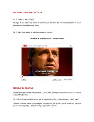 DISCIPLINA CLAVE PARA EL ÉXITO
NO TE COMAS EL MALVAVISCO
No dejes de ver este vídeo acerca de cómo la auto disciplina del niño se convierte en un factor
determinante para el éxito del adulto.
Pd: El vídeo tiene opción de subtítulos en varios idiomas.
Puedes ver el video dando click sobre la imagen
PERSIGUE TU OBJETIVO
Tomado de la película EN BUSQUEDA DE LA FELICIDAD, protagonizada por Will Smith. La historia
real de Chris Gardner.
"eh... Nunca dejes que nadie te diga que no puedes hacer algo... ni siquiera yo... ¿vale?" "vale"
"Si tienes un sueño, tienes que protegerlo. Las personas que no son capaces de hacerlo, te dirán
que tú tampoco puedes... Si quieres algo, ve por ello, y punto."
 