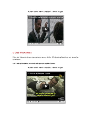 Puedes ver los videos dando click sobre la imagen
El Circo de la Mariposa
Estos dos videos nos dejan una enseñanza acerca de las dificultades y la actitud con la que las
afrontamos.
Entra más grande es la dificultad más glorioso será el triunfo.
Puedes ver los videos dando click sobre la imagen
 