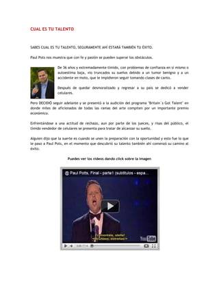 CUAL ES TU TALENTO
SABES CUAL ES TU TALENTO, SEGURAMENTE AHÍ ESTARÁ TAMBIÉN TU ÉXITO.
Paul Pots nos muestra que con fe y pasión se pueden superar los obstáculos.
De 36 años y extremadamente tímido, con problemas de confianza en si mismo o
autoestima baja, vio truncados su sueños debido a un tumor benigno y a un
accidente en moto, que le impidieron seguir tomando clases de canto.
Después de quedar desmoralizado y regresar a su país se dedicó a vender
celulares.
Pero DECIDIÓ seguir adelante y se presentó a la audición del programa "Britain´s Got Talent" en
donde miles de aficionados de todas las ramas del arte compiten por un importante premio
económico.
Enfrentándose a una actitud de rechazo, aun por parte de los jueces, y risas del público, el
tímido vendedor de celulares se presenta para tratar de alcanzar su sueño.
Alguien dijo que la suerte es cuando se unen la preparación con la oportunidad y esto fue lo que
le paso a Paul Pots, en el momento que descubrió su talento también ahí comenzó su camino al
éxito.
Puedes ver los videos dando click sobre la imagen
 