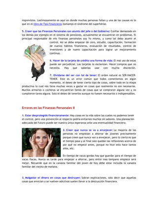 imprevistos. Lastimosamente es aquí en donde muchas personas fallan y una de las causas es lo
que en el libro de Tips Financieros llamamos el síndrome del superhéroe.
5. Creer que las Finanzas Personales son asunto del jefe o del Gobierno: Confiar demasiado en
los demás por ejemplo en el sistema de pensiones, actualmente se encuentran en problemas. El
principal responsable de mis finanzas personales soy Yo mismo, y como tal debo asumir el
control. Así se deba empezar de cero, estudio, capacitación, formación
de nuevos hábitos financieros, evaluación de resultados, control de
inversiones y de nuevo capacitación para lograr un mejoramiento
continuo.
6. Hacer de la tarjeta de crédito una forma de vida: El mal uso de estas
puede ser perjudicial. Las tarjetas lo esclavizan. Hacer compras que no
necesita. Hay que saberlas usar con mucha discreción.
7. Olvidarse del ser con tal de tener: El orden natural es SER-HACER-
TENER. Este es un error común que todos comentemos en algún
momento, el deseo de tener cierto tipo de cosas, sobre todo en la etapa
productiva lo cual nos lleva muchas veces a gastar en cosas que realmente no son necesarias.
Muchos armarios o cocheras se encuentran llenos de cosas que se compraron alguna vez y no
cumplieron tarea alguna. Solo el deseo de tenerlos aunque no fuesen necesarios o indispensables.
Errores en las Finanzas Personales II
1. Estar desprotegido financieramente: Hay cosas en la vida sobre las cuales no podemos tener
el control, pero una prevención al respecto podría evitarnos muchos sin sabores. Una planeación
adecuada del futuro puede ser nuestra única esperanza ante una eventualidad financiera.
2. Creer que nunca se va a envejecer: La mayoría de las
personas no empiezan a ahorrar de jóvenes precisamente
porque creen que nunca van a envejecer, pero lo cierto es que
el tiempo pasa y al final solo quedan las reflexiones acerca de
por qué no empecé antes, porque no hice esto hace tantos
años, etc.
En tiempo de vacas gordas hay que guardar para el tiempo de
vacas flacas. Nunca es tarde para empezar a ahorrar, pero entre mas tempano empiece será
mejor. Recuerde que en la canasta familiar del joven de hoy debe estar incluida la canasta
familiar del viejito de mañana.
3. Malgastar el dinero en cosas que destruyen: Sobran explicaciones, solo decir que aquellas
cosas que envician o se vuelven adictivas suelen llevar a la destrucción financiera.
 