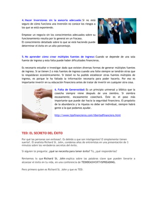 4. Hacer Inversiones sin la asesoría adecuada: Si no está
seguro de cómo funciona una inversión no conoce los riesgos a
los que se está exponiendo.
Empezar un negocio sin los conocimientos adecuados sobre su
funcionamiento resulta por lo general en un fracaso.
El conocimiento detallado sobre lo que se está haciendo puede
determinar el éxito en un alto porcentaje.
5. No aprender cómo crear múltiples fuentes de ingreso: Cuando se depende de una sola
fuente de ingreso y esta falta puede haber dificultades financieras.
Es necesario estudiar e investigar dado que existen diversas formas de generar múltiples fuentes
de ingreso. Si se tienen 2 o más fuentes de ingreso cuando una falte siempre se tendrán otras que
lo respaldaran económicamente. Si Usted no ha podido establecer otras fuentes múltiples de
ingreso, es porque le ha faltado la información necesaria para poder hacerlo. Por eso es
importante invertir en su educación financiera antes de tratar de invertir en cualquier otra cosa.
6. Falta de Generosidad: Es un principio universal y bíblico que la
cosecha siempre viene después de una siembra. Si siembra
escasamente, escasamente cosechará. Éste es el paso más
importante que puede dar hacia la seguridad financiera. El propósito
de la abundancia y la riqueza no debe ser individual, siempre habrá
gente a la que podamos ayudar.
http://www.tipsfinancieros.com/libertadfinanciera.html
TED: EL SECRETO DEL ÉXITO
Por qué las personas son exitosas?. Es debido a que son inteligentes? O simplemente tienen
suerte?. El analista Richard St. John, condensa años de entrevistas en una presentación de 3
minutos sobre los verdaderos secretos del éxito.
Si alguien te pregunta: ¿qué se necesita para tener éxito? Tú, ¿qué responderías?
Revisemos lo que Richard St. John explica sobre las palabras clave que pueden llevarte a
alcanzar el éxito en tu vida, en una conferencia de TEDIDEASWORTHSPREADING.
Pero primero quien es Richard St. John y que es TED:
 