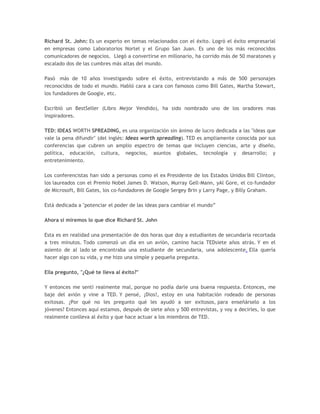 Richard St. John: Es un experto en temas relacionados con el éxito. Logró el éxito empresarial
en empresas como Laboratorios Nortel y el Grupo San Juan. Es uno de los más reconocidos
comunicadores de negocios. Llegó a convertirse en millonario, ha corrido más de 50 maratones y
escalado dos de las cumbres más altas del mundo.
Pasó más de 10 años investigando sobre el éxito, entrevistando a más de 500 personajes
reconocidos de todo el mundo. Habló cara a cara con famosos como Bill Gates, Martha Stewart,
los fundadores de Google, etc.
Escribió un BestSeller (Libro Mejor Vendido), ha sido nombrado uno de los oradores mas
inspiradores.
TED: IDEAS WORTH SPREADING, es una organización sin ánimo de lucro dedicada a las "ideas que
vale la pena difundir" (del inglés: Ideas worth spreading). TED es ampliamente conocida por sus
conferencias que cubren un amplio espectro de temas que incluyen ciencias, arte y diseño,
política, educación, cultura, negocios, asuntos globales, tecnología y desarrollo; y
entretenimiento.
Los conferencistas han sido a personas como el ex Presidente de los Estados Unidos Bill Clinton,
los laureados con el Premio Nobel James D. Watson, Murray Gell-Mann, yAl Gore, el co-fundador
de Microsoft, Bill Gates, los co-fundadores de Google Sergey Brin y Larry Page, y Billy Graham.
Está dedicada a "potenciar el poder de las ideas para cambiar el mundo”
Ahora sí miremos lo que dice Richard St. John
Esta es en realidad una presentación de dos horas que doy a estudiantes de secundaria recortada
a tres minutos. Todo comenzó un día en un avión, camino hacia TEDsiete años atrás. Y en el
asiento de al lado se encontraba una estudiante de secundaria, una adolescente. Ella quería
hacer algo con su vida, y me hizo una simple y pequeña pregunta.
Ella pregunto, "¿Qué te lleva al éxito?"
Y entonces me sentí realmente mal, porque no podía darle una buena respuesta. Entonces, me
baje del avión y vine a TED. Y pensé, ¡Dios!, estoy en una habitación rodeado de personas
exitosas. ¿Por qué no les pregunto qué les ayudó a ser exitosos, para enseñárselo a los
jóvenes? Entonces aquí estamos, después de siete años y 500 entrevistas, y voy a decirles, lo que
realmente conlleva al éxito y que hace actuar a los miembros de TED.
 