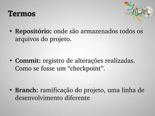 Termos
●
Repositório: onde são armazenados todos os 
arquivos do projeto.
●
Commit: registro de alterações realizadas. 
Como se fosse um “checkpoint”.
●
Branch: ramificação do projeto, uma linha de 
desenvolvimento diferente
 