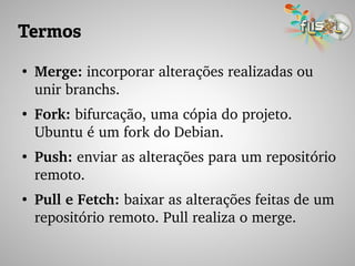 Termos
●
Merge: incorporar alterações realizadas ou 
unir branchs.
●
Fork: bifurcação, uma cópia do projeto. 
Ubuntu é um fork do Debian.
●
Push: enviar as alterações para um repositório 
remoto.
●
Pull e Fetch: baixar as alterações feitas de um 
repositório remoto. Pull realiza o merge.
 