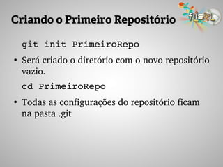 Criando o Primeiro Repositório
git init PrimeiroRepo
●
Será criado o diretório com o novo repositório 
vazio.
cd PrimeiroRepo
●
Todas as configurações do repositório ficam 
na pasta .git
 