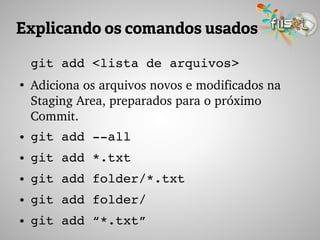 Explicando os comandos usados
git add <lista de arquivos>
●
Adiciona os arquivos novos e modificados na 
Staging Area, preparados para o próximo 
Commit.
● git add ­­all 
● git add *.txt
● git add folder/*.txt
● git add folder/
● git add “*.txt”
 