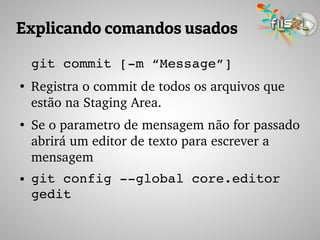 Explicando comandos usados
git commit [­m “Message”]
●
Registra o commit de todos os arquivos que 
estão na Staging Area.
●
Se o parametro de mensagem não for passado 
abrirá um editor de texto para escrever a 
mensagem
● git config ­­global core.editor 
gedit
 