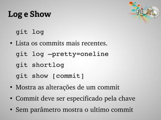 Log e Show
git log
●
Lista os commits mais recentes.
git log –pretty=oneline
git shortlog
git show [commit]
●
Mostra as alterações de um commit
●
Commit deve ser especificado pela chave
●
Sem parâmetro mostra o ultimo commit
 