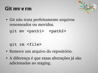 Git mv e rm
●
Git não trata perfeitamente arquivos 
renomeados ou movidos.
git mv <path1>  <path2>
git rm <file>
●
Remove um arquivo do repositório.
●
A diferença é que essas alterações já são 
adicionadas ao staging.
 