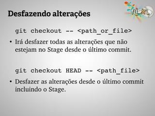 Desfazendo alterações
git checkout ­­ <path_or_file>
●
Irá desfazer todas as alterações que não 
estejam no Stage desde o último commit.
git checkout HEAD ­­ <path_file>
●
Desfazer as alterações desde o último commit 
incluindo o Stage.
 