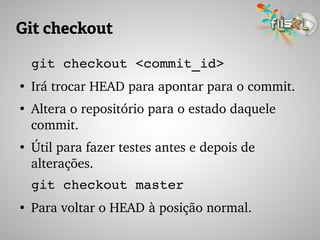 Git checkout
git checkout <commit_id>
●
Irá trocar HEAD para apontar para o commit.
●
Altera o repositório para o estado daquele 
commit.
●
Útil para fazer testes antes e depois de 
alterações.
git checkout master
●
Para voltar o HEAD à posição normal.
 