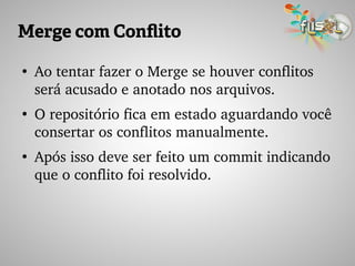 Merge com Conflito
●
Ao tentar fazer o Merge se houver conflitos 
será acusado e anotado nos arquivos.
●
O repositório fica em estado aguardando você 
consertar os conflitos manualmente.
●
Após isso deve ser feito um commit indicando 
que o conflito foi resolvido.
 