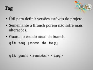 Tag
●
Útil para definir versões estáveis do projeto.
●
Semelhante a Branch porém não sofre mais 
alterações.
●
Guarda o estado atual da branch.
git tag [nome da tag]
git push <remote> <tag>
 