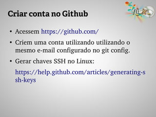 Criar conta no Github
●
Acessem https://github.com/
●
Criem uma conta utilizando utilizando o 
mesmo e­mail configurado no git config.
●
Gerar chaves SSH no Linux:
https://help.github.com/articles/generating­s
sh­keys
 