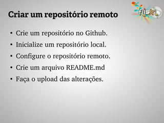 Criar um repositório remoto
●
Crie um repositório no Github.
●
Inicialize um repositório local.
●
Configure o repositório remoto.
●
Crie um arquivo README.md
●
Faça o upload das alterações.
 