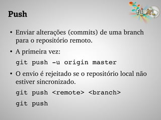 Push
●
Enviar alterações (commits) de uma branch 
para o repositório remoto.
●
A primeira vez:
git push ­u origin master
●
O envio é rejeitado se o repositório local não 
estiver sincronizado.
git push <remote> <branch>
git push
 