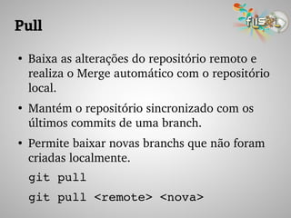 Pull
●
Baixa as alterações do repositório remoto e 
realiza o Merge automático com o repositório 
local.
●
Mantém o repositório sincronizado com os 
últimos commits de uma branch.
●
Permite baixar novas branchs que não foram 
criadas localmente.
git pull 
git pull <remote> <nova>
 