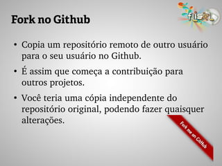 Fork no Github
●
Copia um repositório remoto de outro usuário 
para o seu usuário no Github.
●
É assim que começa a contribuição para 
outros projetos.
●
Você teria uma cópia independente do 
repositório original, podendo fazer quaisquer 
alterações.
 