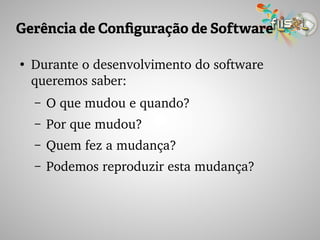 Gerência de Configuração de Software
●
Durante o desenvolvimento do software 
queremos saber:
– O que mudou e quando?
– Por que mudou?
– Quem fez a mudança?
– Podemos reproduzir esta mudança?
 