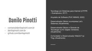 Danilo Pinotti
- contato@danilopinotti.com.br
- danilopinotti.com.br
- github.com/danilopinotti
Tecnólogo em Sistemas para Internet (UTFPR
- Guarapuava, 2017)
Arquiteto de Software (PUC MINAS, 2022)
Desenvolvedor Sênior na empresa Let’s
Sistemas (Atualmente)
Desenvolvedor Sênior e Gerente de
Tecnologia na N1 Digital / Ambientz
(Atualmente)
Co-fundador e Desenvolvedor Web/IoT na
Trigy (Atualmente)
 