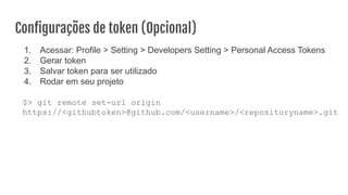Conﬁgurações de token (Opcional)
1. Acessar: Profile > Setting > Developers Setting > Personal Access Tokens
2. Gerar token
3. Salvar token para ser utilizado
4. Rodar em seu projeto
$> git remote set-url origin
https://<githubtoken>@github.com/<username>/<repositoryname>.git
 