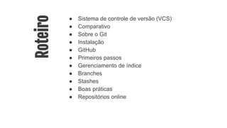 Roteiro
● Sistema de controle de versão (VCS)
● Comparativo
● Sobre o Git
● Instalação
● GitHub
● Primeiros passos
● Gerenciamento de índice
● Branches
● Stashes
● Boas práticas
● Repositórios online
 