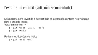 Desfazer um commit (soft, não recomendado)
Desta forma será revertido o commit mas as alterações contidas nele voltarão
para a área de índice.
Voltar um commit (~1)
$> git reset HEAD~1 --soft
$> git status
Retirar modificações do índice
$> git reset HEAD
 