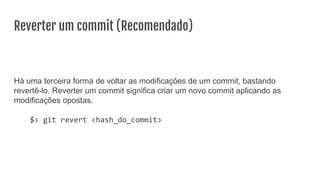 Reverter um commit (Recomendado)
Há uma terceira forma de voltar as modificações de um commit, bastando
revertê-lo. Reverter um commit significa criar um novo commit aplicando as
modificações opostas.
$> git revert <hash_do_commit>
 