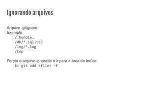Ignorando arquivos
Arquivo .gitignore
Exemplo:
/.bundle.
/db/*.sqlite3
/log/*.log
/tmp
Forçar o arquivo ignorado a ir para a área de índice
$> git add <file> -f
 