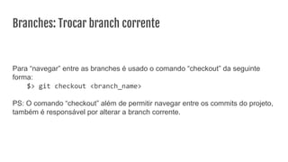 Branches: Trocar branch corrente
Para “navegar” entre as branches é usado o comando “checkout” da seguinte
forma:
$> git checkout <branch_name>
PS: O comando “checkout” além de permitir navegar entre os commits do projeto,
também é responsável por alterar a branch corrente.
 
