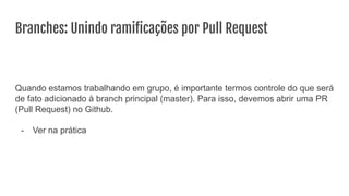 Branches: Unindo ramiﬁcações por Pull Request
Quando estamos trabalhando em grupo, é importante termos controle do que será
de fato adicionado à branch principal (master). Para isso, devemos abrir uma PR
(Pull Request) no Github.
- Ver na prática
 