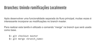 Branches: Unindo ramiﬁcações Localmente
Após desenvolver uma funcionalidade separada do fluxo principal, muitas vezes é
interessante incorporar as modificações no branch master.
Para realizar esta tarefa é utilizado o comando “merge” na branch que será usada
como base.
$> git checkout master
$> git merge <branch_name>
 