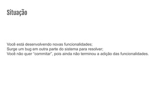 Situação
Você está desenvolvendo novas funcionalidades;
Surge um bug em outra parte do sistema para resolver;
Você não quer “commitar”, pois ainda não terminou a adição das funcionalidades.
 