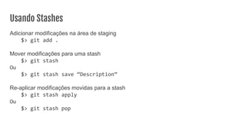 Usando Stashes
Adicionar modificações na área de staging
$> git add .
Mover modificações para uma stash
$> git stash
Ou
$> git stash save “Description”
Re-aplicar modificações movidas para a stash
$> git stash apply
Ou
$> git stash pop
 