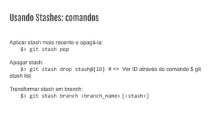 Usando Stashes: comandos
Aplicar stash mais recente e apagá-la:
$> git stash pop
Apagar stash:
$> git stash drop stash@{ID} # => Ver ID através do comando $ git
stash list
Transformar stash em branch:
$> git stash branch <branch_name> [<stash>]
 