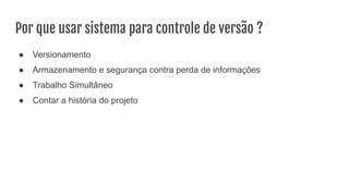 Por que usar sistema para controle de versão ?
● Versionamento
● Armazenamento e segurança contra perda de informações
● Trabalho Simultâneo
● Contar a história do projeto
 