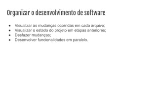 Organizar o desenvolvimento de software
● Visualizar as mudanças ocorridas em cada arquivo;
● Visualizar o estado do projeto em etapas anteriores;
● Desfazer mudanças;
● Desenvolver funcionalidades em paralelo.
 