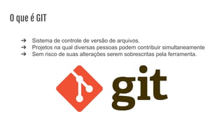 O que é GIT
➔ Sistema de controle de versão de arquivos.
➔ Projetos na qual diversas pessoas podem contribuir simultaneamente
➔ Sem risco de suas alterações serem sobrescritas pela ferramenta.
 