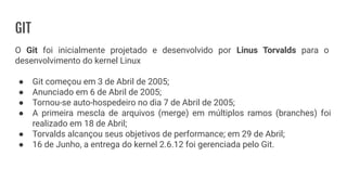 GIT
O Git foi inicialmente projetado e desenvolvido por Linus Torvalds para o
desenvolvimento do kernel Linux
● Git começou em 3 de Abril de 2005;
● Anunciado em 6 de Abril de 2005;
● Tornou-se auto-hospedeiro no dia 7 de Abril de 2005;
● A primeira mescla de arquivos (merge) em múltiplos ramos (branches) foi
realizado em 18 de Abril;
● Torvalds alcançou seus objetivos de performance; em 29 de Abril;
● 16 de Junho, a entrega do kernel 2.6.12 foi gerenciada pelo Git.
 