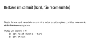 Desfazer um commit (hard, não recomendado)
Desta forma será revertido o commit e todas as alterações contidas nele serão
violentamente apagadas.
Voltar um commit (~1)
$> git reset HEAD~1 --hard
$> git status
 