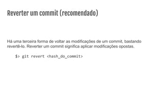 Reverter um commit (recomendado)
Há uma terceira forma de voltar as modificações de um commit, bastando
revertê-lo. Reverter um commit significa aplicar modificações opostas.
$> git revert <hash_do_commit>
 