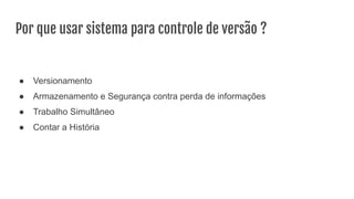 Por que usar sistema para controle de versão ?
● Versionamento
● Armazenamento e Segurança contra perda de informações
● Trabalho Simultâneo
● Contar a História
 