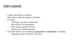 Sobre commits
- Frases descritivas e diretas;
- Não tenha medo de realizar commits;
- Formato:
- Começar com letra maiúscula;
- No máximo 50 caracteres;
- Não colocar ponto no final;
- Nunca em primeira pessoa.
- Commits devem ser mudanças pequenas e completas no código
- Aplicação deve funcionar sem eles.
 
