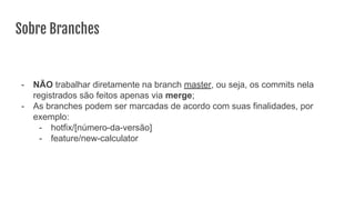 Sobre Branches
- NÃO trabalhar diretamente na branch master, ou seja, os commits nela
registrados são feitos apenas via merge;
- As branches podem ser marcadas de acordo com suas finalidades, por
exemplo:
- hotfix/[número-da-versão]
- feature/new-calculator
 