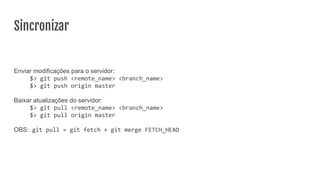 Sincronizar
Enviar modificações para o servidor:
$> git push <remote_name> <branch_name>
$> git push origin master
Baixar atualizações do servidor:
$> git pull <remote_name> <branch_name>
$> git pull origin master
OBS: git pull = git fetch + git merge FETCH_HEAD
 